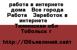 работа в интернете, дома - Все города Работа » Заработок в интернете   . Тюменская обл.,Тобольск г.